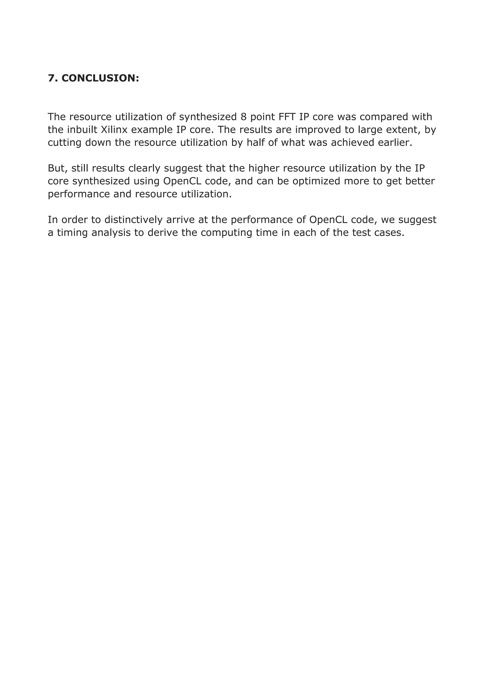 7. CONCLUSION:
The resource utilization of synthesized 8 point FFT IP core was compared with
the inbuilt Xilinx example IP core. The results are improved to large extent, by
cutting down the resource utilization by half of what was achieved earlier.
But, still results clearly suggest that the higher resource utilization by the IP
core synthesized using OpenCL code, and can be optimized more to get better
performance and resource utilization.
In order to distinctively arrive at the performance of OpenCL code, we suggest
a timing analysis to derive the computing time in each of the test cases.
 