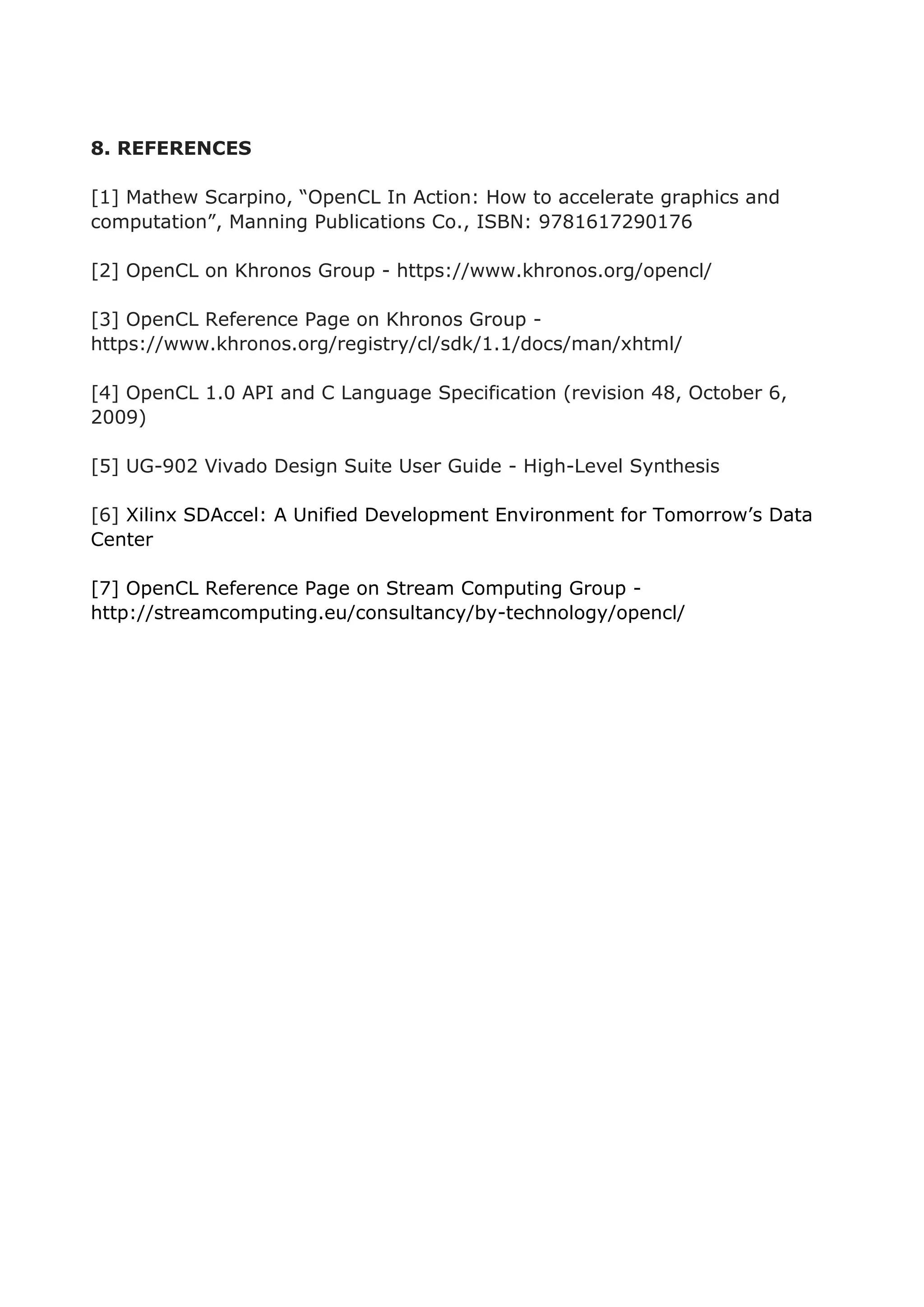 8. REFERENCES
[1] Mathew Scarpino, “OpenCL In Action: How to accelerate graphics and
computation”, Manning Publications Co., ISBN: 9781617290176
[2] OpenCL on Khronos Group - https://www.khronos.org/opencl/
[3] OpenCL Reference Page on Khronos Group -
https://www.khronos.org/registry/cl/sdk/1.1/docs/man/xhtml/
[4] OpenCL 1.0 API and C Language Specification (revision 48, October 6,
2009)
[5] UG-902 Vivado Design Suite User Guide - High-Level Synthesis
[6] Xilinx SDAccel: A Unified Development Environment for Tomorrow’s Data
Center
[7] OpenCL Reference Page on Stream Computing Group -
http://streamcomputing.eu/consultancy/by-technology/opencl/
 