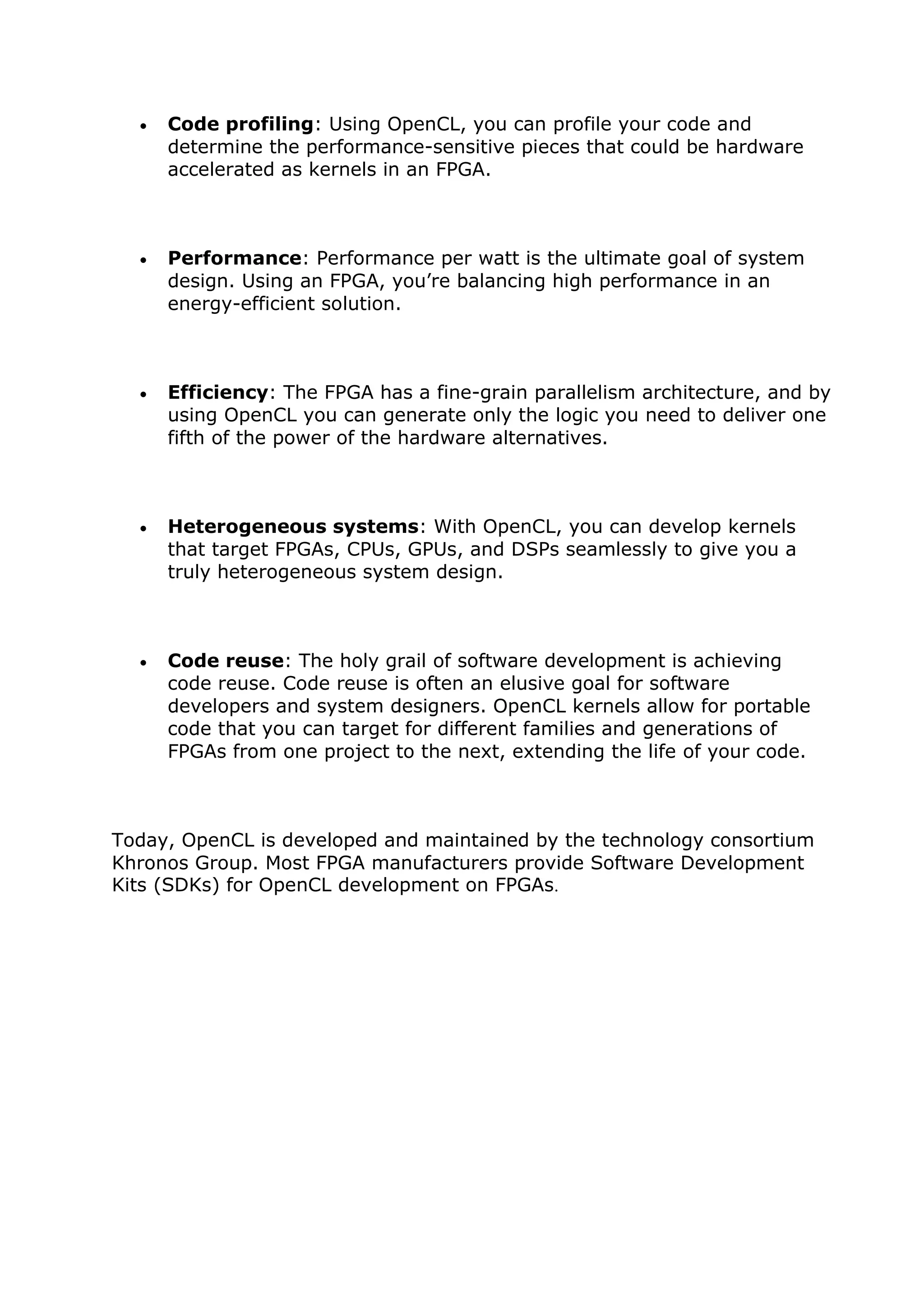  Code profiling: Using OpenCL, you can profile your code and
determine the performance-sensitive pieces that could be hardware
accelerated as kernels in an FPGA.
 Performance: Performance per watt is the ultimate goal of system
design. Using an FPGA, you’re balancing high performance in an
energy-efficient solution.
 Efficiency: The FPGA has a fine-grain parallelism architecture, and by
using OpenCL you can generate only the logic you need to deliver one
fifth of the power of the hardware alternatives.
 Heterogeneous systems: With OpenCL, you can develop kernels
that target FPGAs, CPUs, GPUs, and DSPs seamlessly to give you a
truly heterogeneous system design.
 Code reuse: The holy grail of software development is achieving
code reuse. Code reuse is often an elusive goal for software
developers and system designers. OpenCL kernels allow for portable
code that you can target for different families and generations of
FPGAs from one project to the next, extending the life of your code.
Today, OpenCL is developed and maintained by the technology consortium
Khronos Group. Most FPGA manufacturers provide Software Development
Kits (SDKs) for OpenCL development on FPGAs.
 