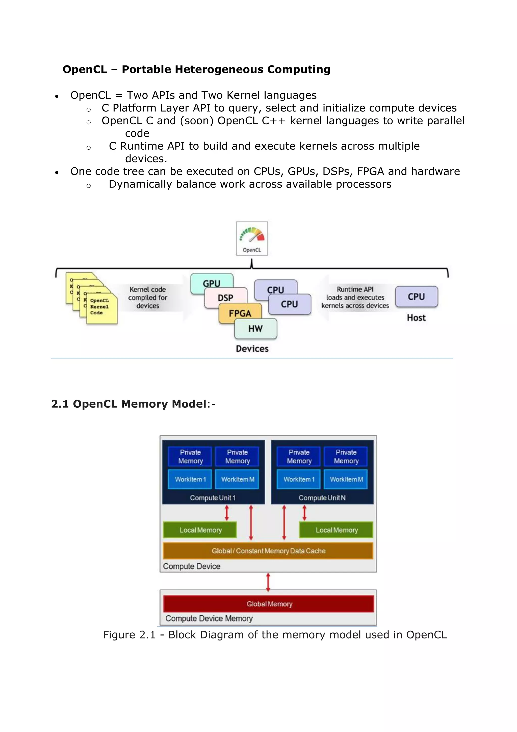 OpenCL – Portable Heterogeneous Computing
 OpenCL = Two APIs and Two Kernel languages
o C Platform Layer API to query, select and initialize compute devices
o OpenCL C and (soon) OpenCL C++ kernel languages to write parallel
code
o C Runtime API to build and execute kernels across multiple
devices.
 One code tree can be executed on CPUs, GPUs, DSPs, FPGA and hardware
o Dynamically balance work across available processors
2.1 OpenCL Memory Model:-
Figure 2.1 - Block Diagram of the memory model used in OpenCL
 