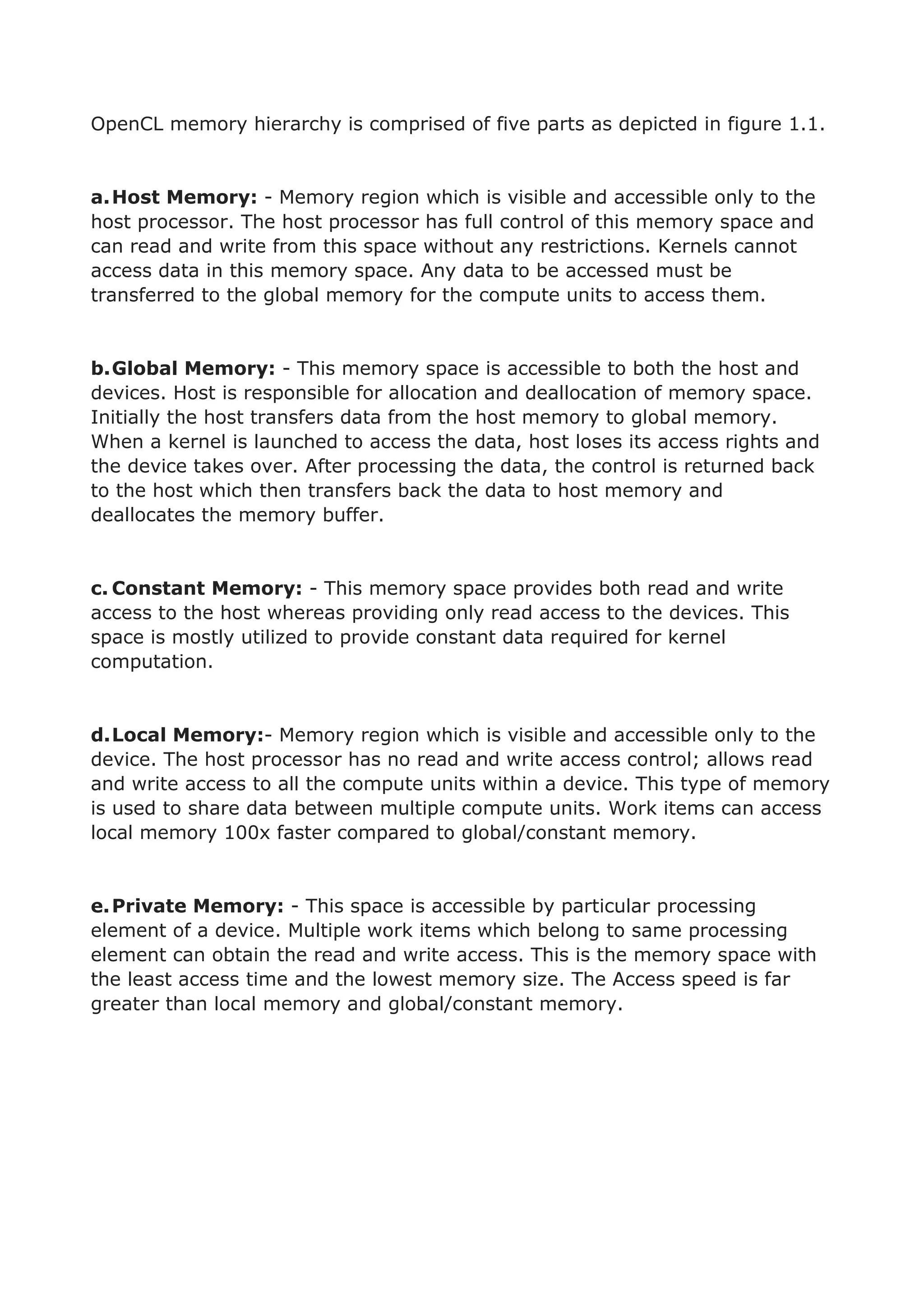 OpenCL memory hierarchy is comprised of five parts as depicted in figure 1.1.
a.Host Memory: - Memory region which is visible and accessible only to the
host processor. The host processor has full control of this memory space and
can read and write from this space without any restrictions. Kernels cannot
access data in this memory space. Any data to be accessed must be
transferred to the global memory for the compute units to access them.
b.Global Memory: - This memory space is accessible to both the host and
devices. Host is responsible for allocation and deallocation of memory space.
Initially the host transfers data from the host memory to global memory.
When a kernel is launched to access the data, host loses its access rights and
the device takes over. After processing the data, the control is returned back
to the host which then transfers back the data to host memory and
deallocates the memory buffer.
c. Constant Memory: - This memory space provides both read and write
access to the host whereas providing only read access to the devices. This
space is mostly utilized to provide constant data required for kernel
computation.
d.Local Memory:- Memory region which is visible and accessible only to the
device. The host processor has no read and write access control; allows read
and write access to all the compute units within a device. This type of memory
is used to share data between multiple compute units. Work items can access
local memory 100x faster compared to global/constant memory.
e.Private Memory: - This space is accessible by particular processing
element of a device. Multiple work items which belong to same processing
element can obtain the read and write access. This is the memory space with
the least access time and the lowest memory size. The Access speed is far
greater than local memory and global/constant memory.
 