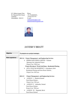 JAYESH VBHATT
Objective To progress as a project manager.
Work experience
2013-14 Project Management and Engineering Services
 SIDDHI INDUSTRIES LIMITED Vataman
Spinning Unit, Industrial Project
Project Cost- 3050 Lacs
Project Develop of Week End Home , Residential Plotting
 ASTA VINAYAK RESIDENCY , Ganeshpura ,Koth
Residential Plotting and Farm House Scheme ,
Project Cost- 450 Lacs
2012-13 Project Management and Engineering Services
 AASHAY I , Mankole,Sanand
Farm House Scheme ,
Project Cost- 550 Lacs
 AASHAY II Lekhamba, Sanand
Farm House Scheme
Project Cost- 700 Lacs
 AASHAY III Degamda, Bavla
Farm House Scheme
E/2, Mahavirnagar Flats,
Nr. Shyamal Row House
5,Satelite,
Ahmedabad - 380 015
Phone
+91-79-66058381,
+919327475779
E-mail:
vishnujyot@yahoo.com
Omassociates92@gmail.com
 