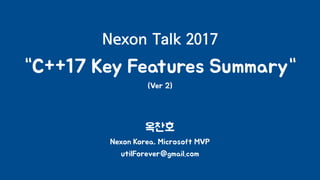 Nexon Talk 2017
“C++17 Key Features Summary“
(Ver 2)
옥찬호
Nexon Korea, Microsoft MVP
utilForever@gmail.com
 