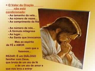 +  O Valor da Oração  não está condicionado : - Ao tamanho da vela...  - Ao número de vezes... - Ao comprimento da fita...  - Ao número de nós... - À fórmula milagrosa  - Ao lugar...  - Ao Santo que invocamos. Mas ao espírito  de FÉ e AMOR  com que a fazemos... REZAR: É um DIÁLOGO familiar com Deus, que brota de um ato de fé  e de um ato de amor e  que nos leva a entrar  no Plano de Deus:  "Seja feita a vossa vontade..." 