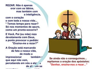 REZAR: Não é apenas  orar com os lábios,  mas também com  a inteligência, com o coração e com toda a nossa vida... * Temos tempo para rezar?  Só nos momentos de apuro, como um pronto-socorro? E Você, Pai (ou mãe) reza devotamente com Deus, a ponto provocar o pedido:  "Ensina-me a rezar?" A Oração está marcando  de fato a nossa vida,  de modo a impressionar  também os que aqui não vem, percebendo em nós a alegria  de alguém se encontrou  com Deus na oração?  Se ainda não o conseguimos...  repitamos a oração dos apóstolos: "Senhor, ensina-nos a rezar..." 