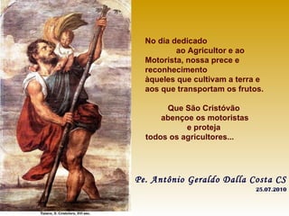 No dia dedicado  ao Agricultor e ao Motorista, nossa prece e reconhecimento àqueles que cultivam a terra e aos que transportam os frutos. Que São Cristóvão  abençoe os motoristas e proteja  todos os agricultores...   Pe. Antônio Geraldo Dalla Costa CS 25.07.2010 