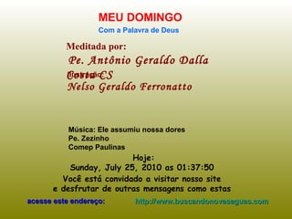 Meditada por: Pe. Antônio Geraldo Dalla Costa CS MEU DOMINGO Com a Palavra de Deus Hoje: Sunday, July 25, 2010  as  01:37:17   Você está convidado a visitar nosso site  e desfrutar de outras mensagens como estas  acesse este endereço: http://www.buscandonovasaguas.com Ilustração: Nelso Geraldo Ferronatto Música: Ele assumiu nossa dores Pe. Zezinho Comep Paulinas  