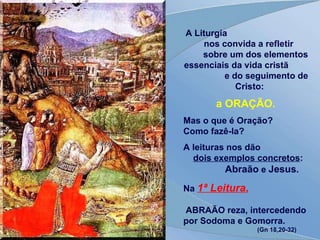 A Liturgia  nos convida a refletir  sobre um dos elementos essenciais da vida cristã  e do seguimento de Cristo:   a ORAÇÃO. Mas o que é Oração?  Como fazê-la? A leituras nos dão  dois exemplos concretos :  Abraão  e  Jesus . Na  1ª Leitura ,   ABRAÃO reza, intercedendo por Sodoma e Gomorra.  (Gn 18,20-32) 