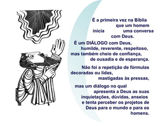 É a primeira vez na Bíblia  que um homem inicia  uma conversa com Deus.  É um DIÁLOGO com Deus,  humilde, reverente, respeitoso,  mas também cheio de confiança,  de ousadia e de esperança. Não foi a repetição de fórmulas decoradas ou lidas,  mastigadas às pressas, mas um diálogo no qual  apresenta a Deus as suas inquietações, dúvidas, anseios  e tenta perceber os projetos de Deus para o mundo e para os homens. 