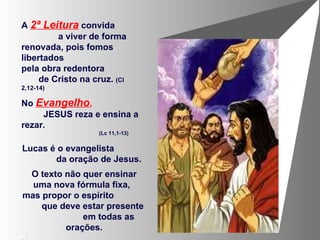 A  2ª Leitura  convida  a viver de forma renovada, pois fomos libertados  pela obra redentora  de Cristo na cruz.  (Cl 2,12-14) No  Evangelho ,   JESUS reza e ensina a rezar.  (Lc 11,1-13) Lucas é o evangelista  da oração de Jesus.  O texto não quer ensinar uma nova fórmula fixa,  mas propor o espírito  que deve estar presente  em todas as orações. Uma conversa  de filho para Pai.  