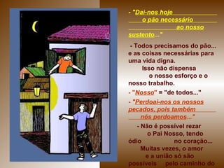 -  " Dai-nos hoje  o pão necessário  ao nosso sustento ..." - Todos precisamos do pão... e as coisas necessárias para uma vida digna.  Isso não dispensa  o nosso esforço e o nosso trabalho. - " Nosso "   = "de todos..." -  " Perdoai-nos os nossos pecados, pois também  nós perdoamos ..." - Não é possível rezar  o Pai Nosso, tendo ódio  no coração...  Muitas vezes, o amor  e a união só são possíveis  pelo caminho do perdão...   