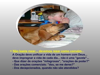 +  Não basta rezar... devemos rezar como convém ... A Oração deve unificar a vida de um homem com Deus... deve impregnar a vida de cada dia... não é uma "gaveta"...  - Que dizer de orações "milagrosas", "orações de poder?" - Das orações comerciais: "dou, se me deres?" - Dos decepcionados, quando não são atendidos? 