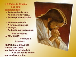 + O Valor da Oração
não está
condicionado:
- Ao tamanho da vela...
- Ao número de vezes...
- Ao comprimento da fita...
- Ao número de nós...
- À fórmula milagrosa
- Ao lugar...
- Ao Santo que invocamos.
Mas ao espírito
de FÉ e AMOR
com que a
fazemos...
REZAR: É um DIÁLOGO
familiar com Deus,
que brota de um ato de fé
e de um ato de amor e
que nos leva a entrar
 