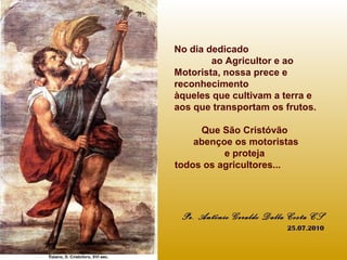 No dia dedicado
ao Agricultor e ao
Motorista, nossa prece e
reconhecimento
àqueles que cultivam a terra e
aos que transportam os frutos.
Que São Cristóvão
abençoe os motoristas
e proteja
todos os agricultores...
Pe. Antônio Geraldo Dalla Costa CS
25.07.2010
 