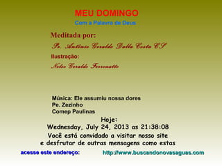 Meditada por:
Pe. Antônio Geraldo Dalla Costa CS
MEU DOMINGO
Com a Palavra de Deus
Hoje:
Wednesday, July 24, 2013 as 21:38:08
Você está convidado a visitar nosso site
e desfrutar de outras mensagens como estas
acesse este endereço:acesse este endereço: http://www.buscandonovasaguas.comhttp://www.buscandonovasaguas.com
Ilustração:
Nelso Geraldo Ferronatto
Música: Ele assumiu nossa dores
Pe. Zezinho
Comep Paulinas
 