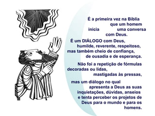 É a primeira vez na Bíblia
que um homem
inicia uma conversa
com Deus.
É um DIÁLOGO com Deus,
humilde, reverente, respeitoso,
mas também cheio de confiança,
de ousadia e de esperança.
Não foi a repetição de fórmulas
decoradas ou lidas,
mastigadas às pressas,
mas um diálogo no qual
apresenta a Deus as suas
inquietações, dúvidas, anseios
e tenta perceber os projetos de
Deus para o mundo e para os
homens.
 