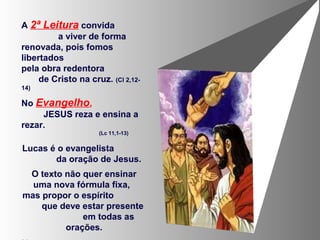 A 2ª Leitura convida
a viver de forma
renovada, pois fomos
libertados
pela obra redentora
de Cristo na cruz. (Cl 2,12-
14)
No Evangelho,
JESUS reza e ensina a
rezar.
(Lc 11,1-13)
Lucas é o evangelista
da oração de Jesus.
O texto não quer ensinar
uma nova fórmula fixa,
mas propor o espírito
que deve estar presente
em todas as
orações.
 