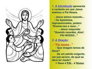 1. A Introdução apresenta
o contexto em que Jesus
ensinou o Pai Nosso.
- Jesus estava rezando...
- Os Apóstolos,
impressionados, pedem:
"Ensina-nos a rezar..."
- Jesus responde:
"Quando rezardes, dizei:
PAI NOSSO..."
2. A Oração:
- "Pai nosso..."
- Que imagem temos de
Deus?
De um patrão exigente,
um juiz severo, do qual se
deve ter medo?
= Deus é PAI... é Nosso
 