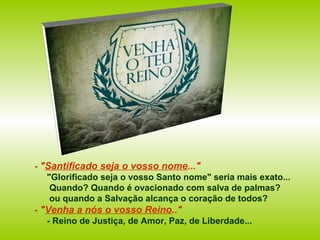 - "Santificado seja o vosso nome..."
"Glorificado seja o vosso Santo nome" seria mais exato...
Quando? Quando é ovacionado com salva de palmas?
ou quando a Salvação alcança o coração de todos?
- "Venha a nós o vosso Reino.."
- Reino de Justiça, de Amor, Paz, de Liberdade...
 