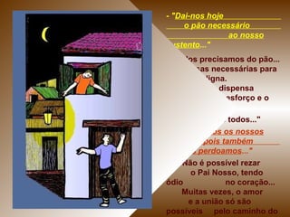 - "Dai-nos hoje
o pão necessário
ao nosso
sustento..."
- Todos precisamos do pão...
e as coisas necessárias para
uma vida digna.
Isso não dispensa
o nosso esforço e o
nosso trabalho.
- "Nosso" = "de todos..."
- "Perdoai-nos os nossos
pecados, pois também
nós perdoamos..."
- Não é possível rezar
o Pai Nosso, tendo
ódio no coração...
Muitas vezes, o amor
e a união só são
possíveis pelo caminho do
 