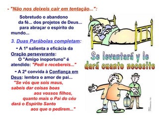 Sobretudo o abandono
da fé... dos projetos de Deus...
para abraçar o espírito do
mundo...
3. Duas Parábolas completam:
- A 1ª salienta a eficácia da
Oração perseverante:
O "Amigo inoportuno" é
atendido: "Pedi e recebereis..."
- A 2ª convida à Confiança em
Deus: lembra o amor de pai...
"Se vós que sois maus,
sabeis dar coisas boas
aos vossos filhos,
quanto mais o Pai do céu
dará o Espírito Santo
aos que o pedirem..."
- "Não nos deixeis cair em tentação...":
 