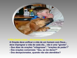 + Não basta rezar... devemos rezar como convém...
A Oração deve unificar a vida de um homem com Deus...
deve impregnar a vida de cada dia... não é uma "gaveta"...
- Que dizer de orações "milagrosas", "orações de poder?"
- Das orações comerciais: "dou, se me deres?"
- Dos decepcionados, quando não são atendidos?
 