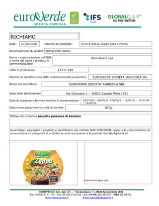 EUROVERDE soc. agr. srl – Via Quinzano, 1 – 25020 Azzano Mella (BS)
Tel. +39 030.97.47.113 – Fax +39 030.97.49.156 – C.F. e P.IVA 03373910177 – REA BS 366732
www.euroverde.it www.bontadistagione.it
Data: 27/06/2020 Marchio del prodotto: Terra & Vita le Zuppe Belle e Pronte
Denominazione di vendita: ZUPPA CON FARRO
Nome o ragione sociale dell'OSA
a nome del quale il prodotto è
commercializzato:
Lotto di produzione:
Marchio di identificazione dello stabilimento/del produttore:
Nome del produttore:
Sede dello stabilimento:
Data di scadenza o termine minimo di conservazione:
Descrizione peso/volume unità di vendita:
RICHIAMO
Avvertenze: segregare il prodotto e identificarlo con cartello NON CONFORME, esporre la comunicazione al
consumatore e consegnare il prodotto se ancora presente a Euroverde Società Agricola srl
Motivo del richiamo: sospetta presenza di botulino
Inserire immagine due:
EUROVERDE SOCIETA’ AGRICOLA SRL
EUROVERDE SOCIETA’ AGRICOLA SRL
L23-R-148
Buonaterra spa
05/07/20 – 06/07/20- 07/07/20 – 10/07/20 – 11/07/20
– 12/07/20
620g
Via Quinzano 1 – 25020 Azzano Mella (BS)
 