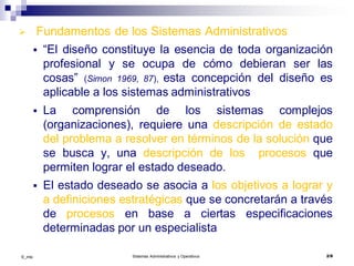 ©_mta Sistemas Administrativos y Operativos 2/9
 Fundamentos de los Sistemas Administrativos
 “El diseño constituye la esencia de toda organización
profesional y se ocupa de cómo debieran ser las
cosas” (Simon 1969, 87), esta concepción del diseño es
aplicable a los sistemas administrativos
 La comprensión de los sistemas complejos
(organizaciones), requiere una descripción de estado
del problema a resolver en términos de la solución que
se busca y, una descripción de los procesos que
permiten lograr el estado deseado.
 El estado deseado se asocia a los objetivos a lograr y
a definiciones estratégicas que se concretarán a través
de procesos en base a ciertas especificaciones
determinadas por un especialista
 