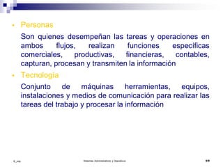 ©_mta Sistemas Administrativos y Operativos 6/9
 Personas
Son quienes desempeñan las tareas y operaciones en
ambos flujos, realizan funciones específicas
comerciales, productivas, financieras, contables,
capturan, procesan y transmiten la información
 Tecnología
Conjunto de máquinas herramientas, equipos,
instalaciones y medios de comunicación para realizar las
tareas del trabajo y procesar la información
 