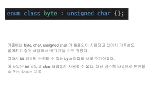기존에는 byte, char, unsigned char 가 혼용되어 사용되고 있어서 가독성도
떨어지고 잘못 사용해서 버그가 날 수도 있었다.
그래서 bit 연산만 수행할 수 있는 byte 타입을 새로 추가하였다.
이 타입은 int 타입과 char 타입처럼 사용할 수 없다. 대신 정수형 타입으로 변환할
수 있는 함수는 제공
 