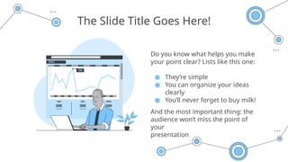 The Slide Title Goes Here!
Do you know what helps you make
your point clear? Lists like this one:
● They’re simple
● You can organize your ideas
clearly
● You’ll never forget to buy milk!
And the most important thing: the
audience won’t miss the point of
your
presentation
 