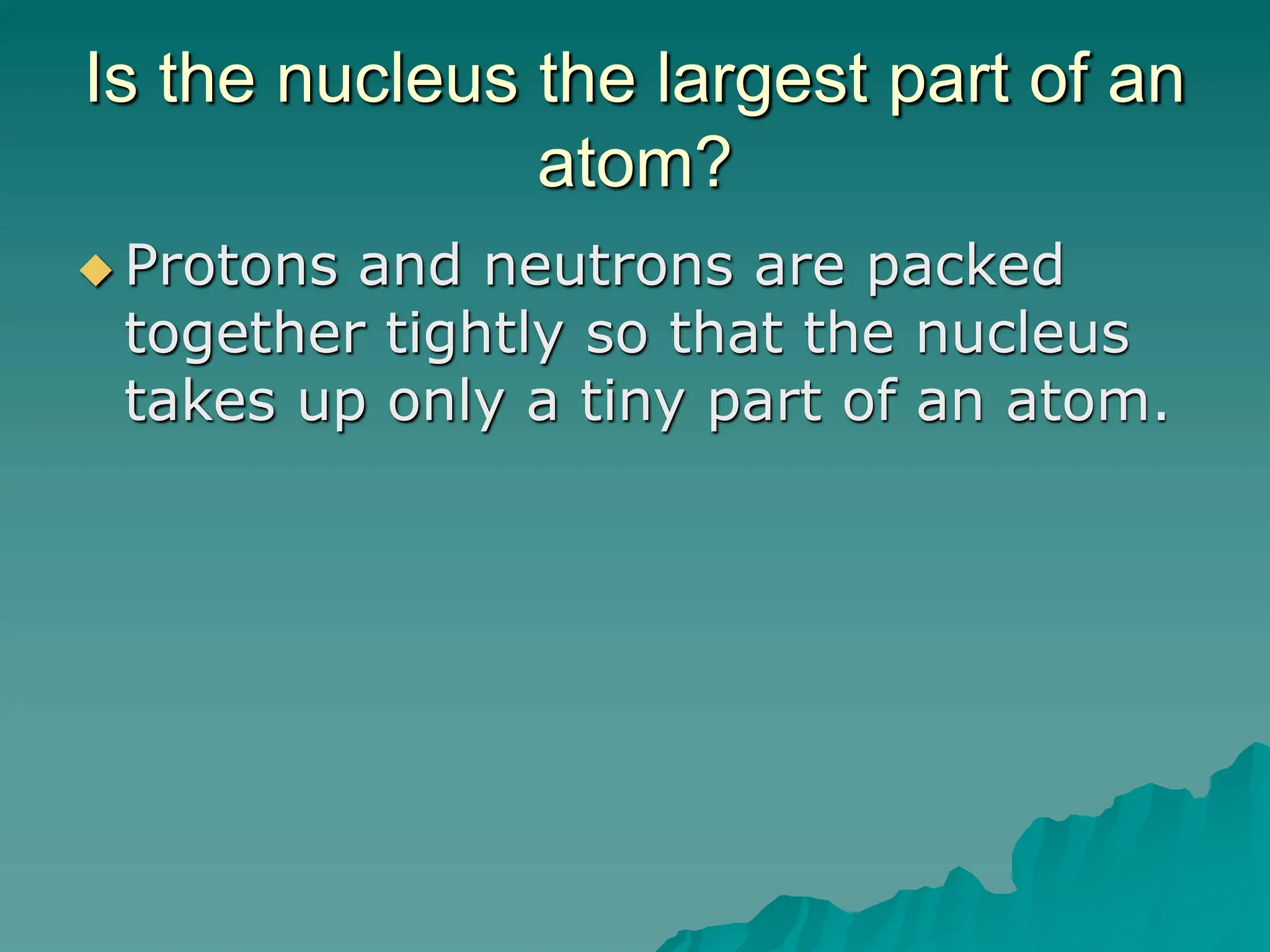Is the nucleus the largest part of an
atom?
 Protons and neutrons are packed
together tightly so that the nucleus
takes up only a tiny part of an atom.
 