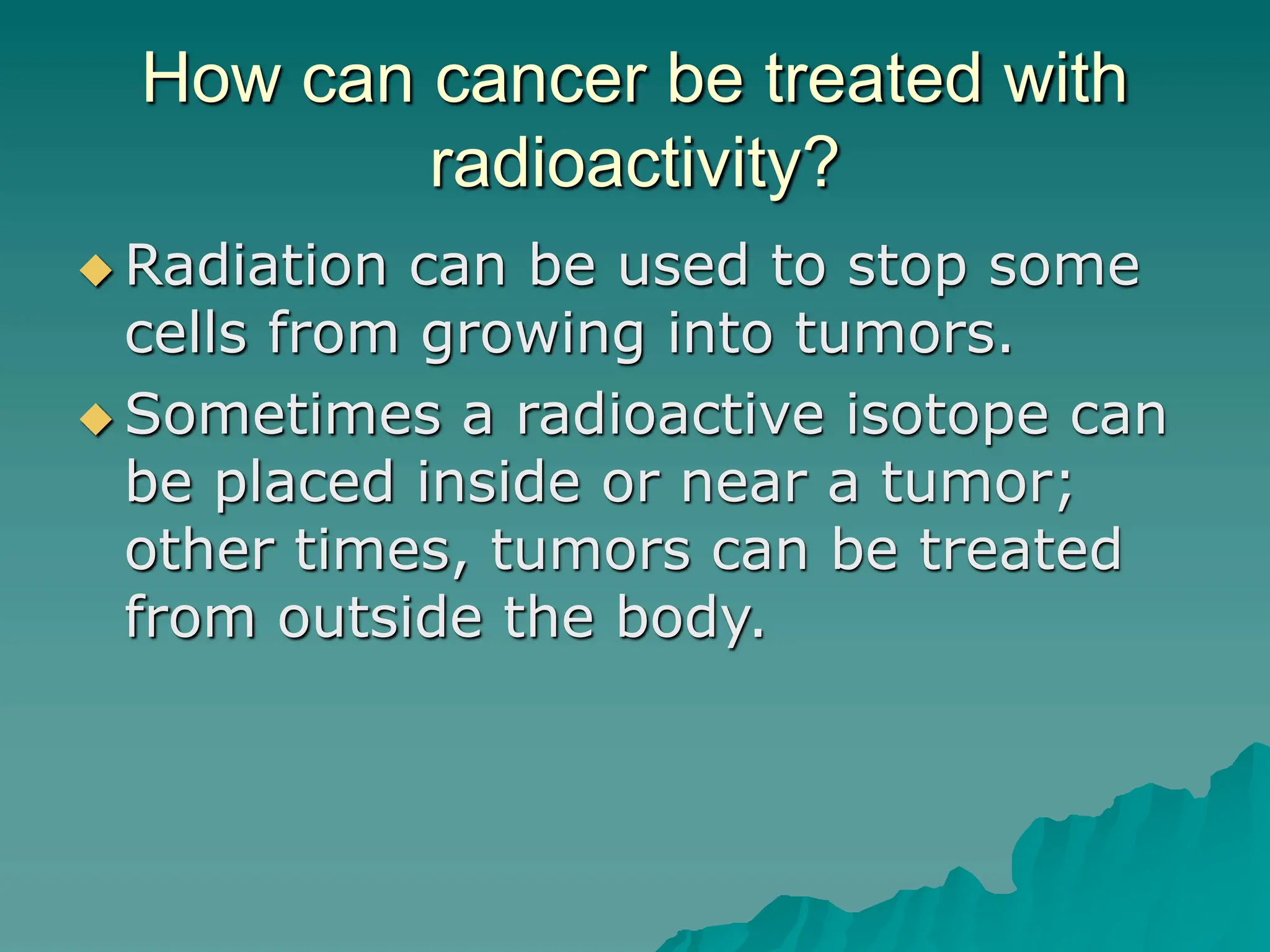How can cancer be treated with
radioactivity?
 Radiation can be used to stop some
cells from growing into tumors.
 Sometimes a radioactive isotope can
be placed inside or near a tumor;
other times, tumors can be treated
from outside the body.
 