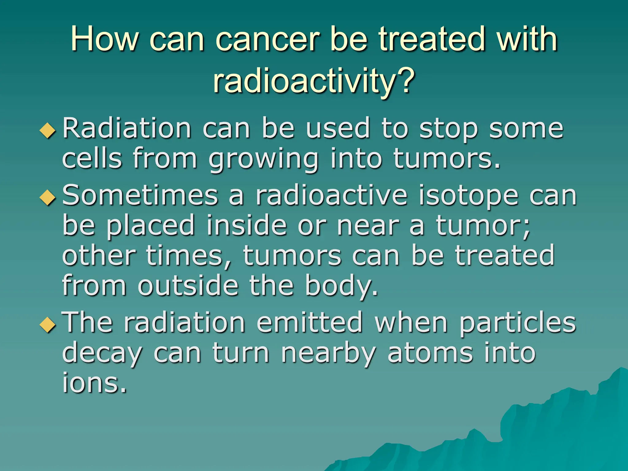 How can cancer be treated with
radioactivity?
 Radiation can be used to stop some
cells from growing into tumors.
 Sometimes a radioactive isotope can
be placed inside or near a tumor;
other times, tumors can be treated
from outside the body.
 The radiation emitted when particles
decay can turn nearby atoms into
ions.
 