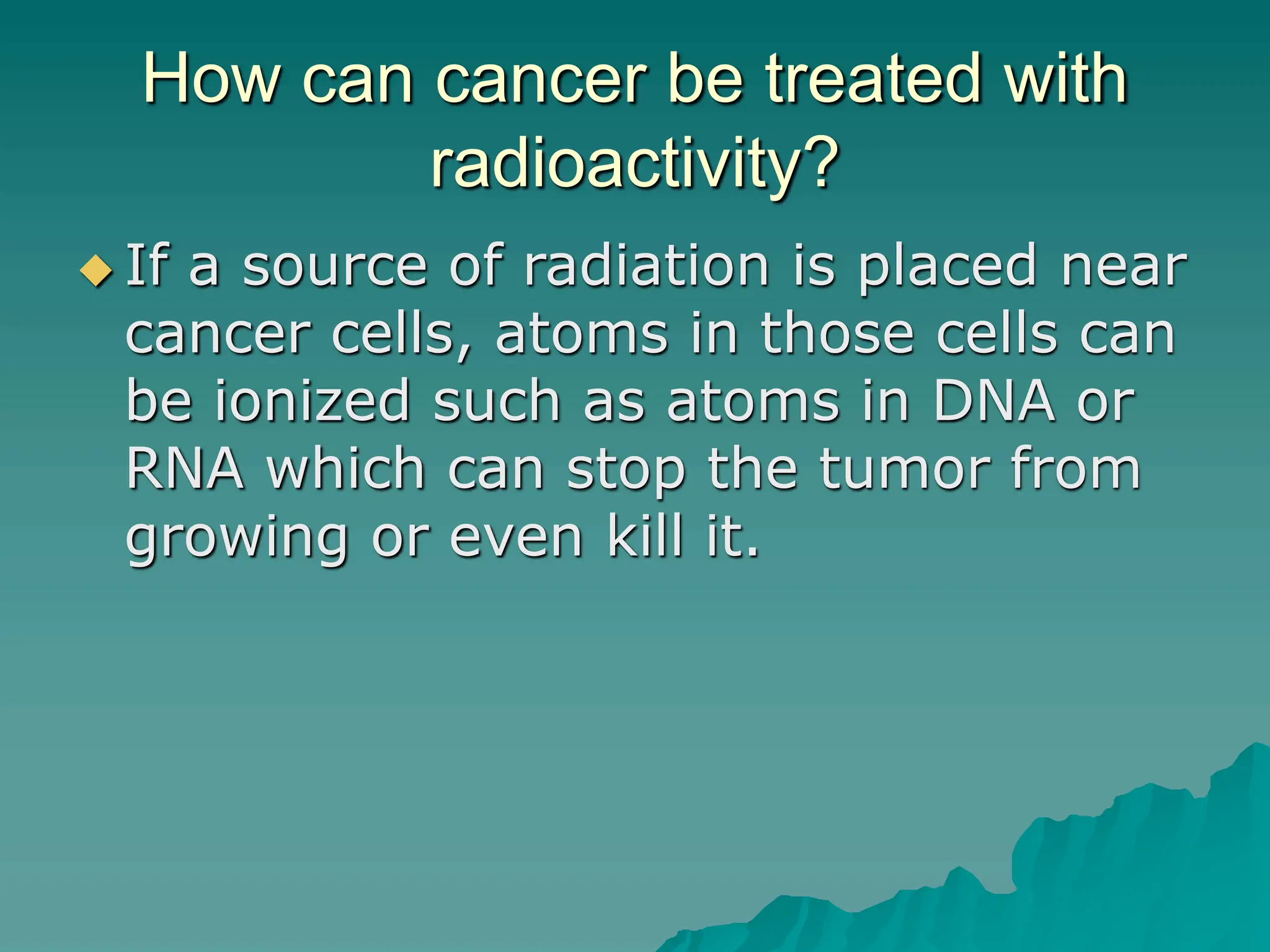 How can cancer be treated with
radioactivity?
 If a source of radiation is placed near
cancer cells, atoms in those cells can
be ionized such as atoms in DNA or
RNA which can stop the tumor from
growing or even kill it.
 