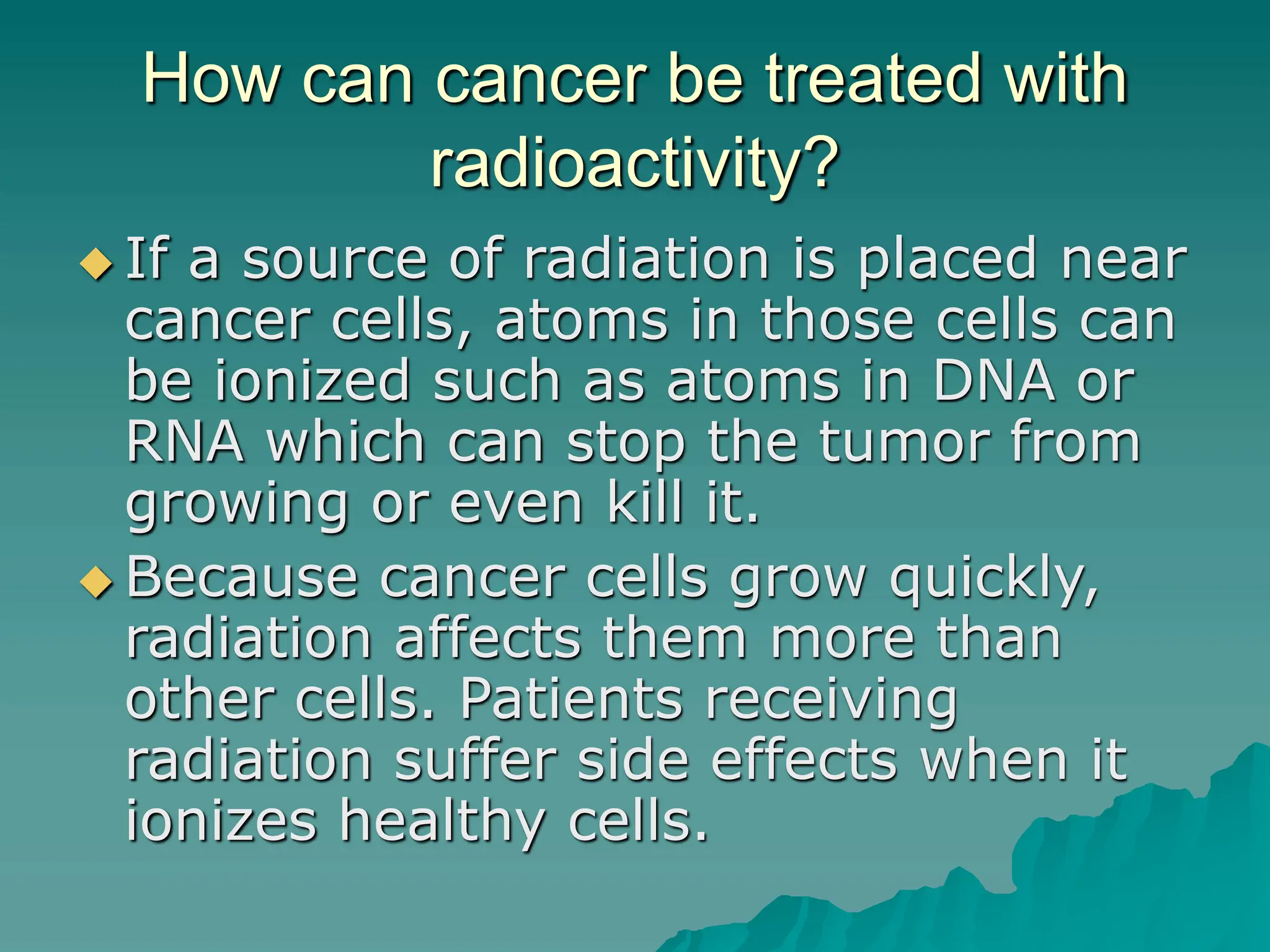 How can cancer be treated with
radioactivity?
 If a source of radiation is placed near
cancer cells, atoms in those cells can
be ionized such as atoms in DNA or
RNA which can stop the tumor from
growing or even kill it.
 Because cancer cells grow quickly,
radiation affects them more than
other cells. Patients receiving
radiation suffer side effects when it
ionizes healthy cells.
 