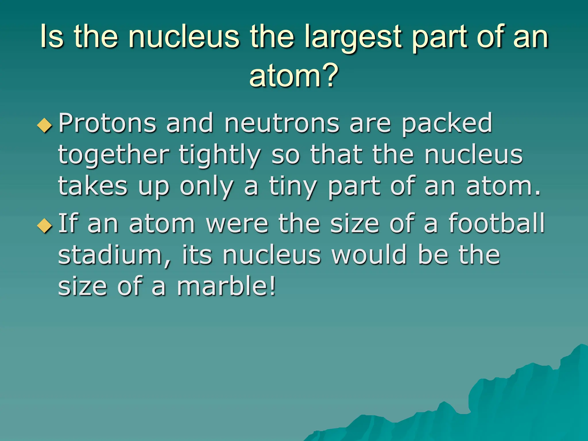 Is the nucleus the largest part of an
atom?
 Protons and neutrons are packed
together tightly so that the nucleus
takes up only a tiny part of an atom.
 If an atom were the size of a football
stadium, its nucleus would be the
size of a marble!
 