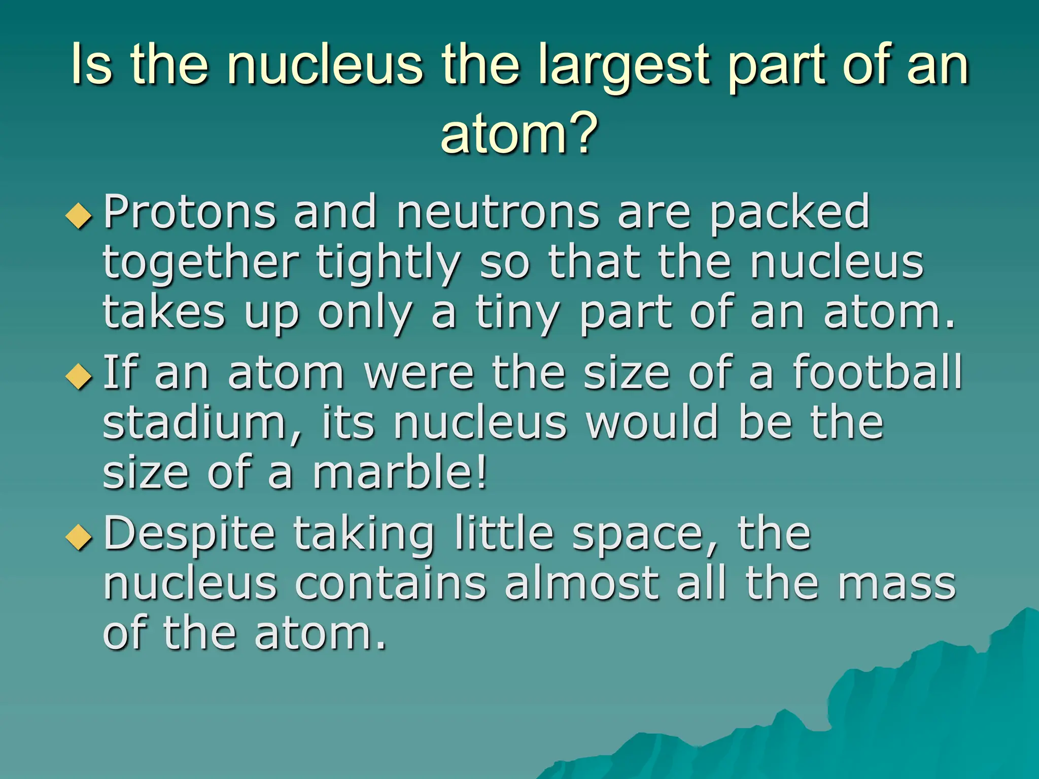 Is the nucleus the largest part of an
atom?
 Protons and neutrons are packed
together tightly so that the nucleus
takes up only a tiny part of an atom.
 If an atom were the size of a football
stadium, its nucleus would be the
size of a marble!
 Despite taking little space, the
nucleus contains almost all the mass
of the atom.
 