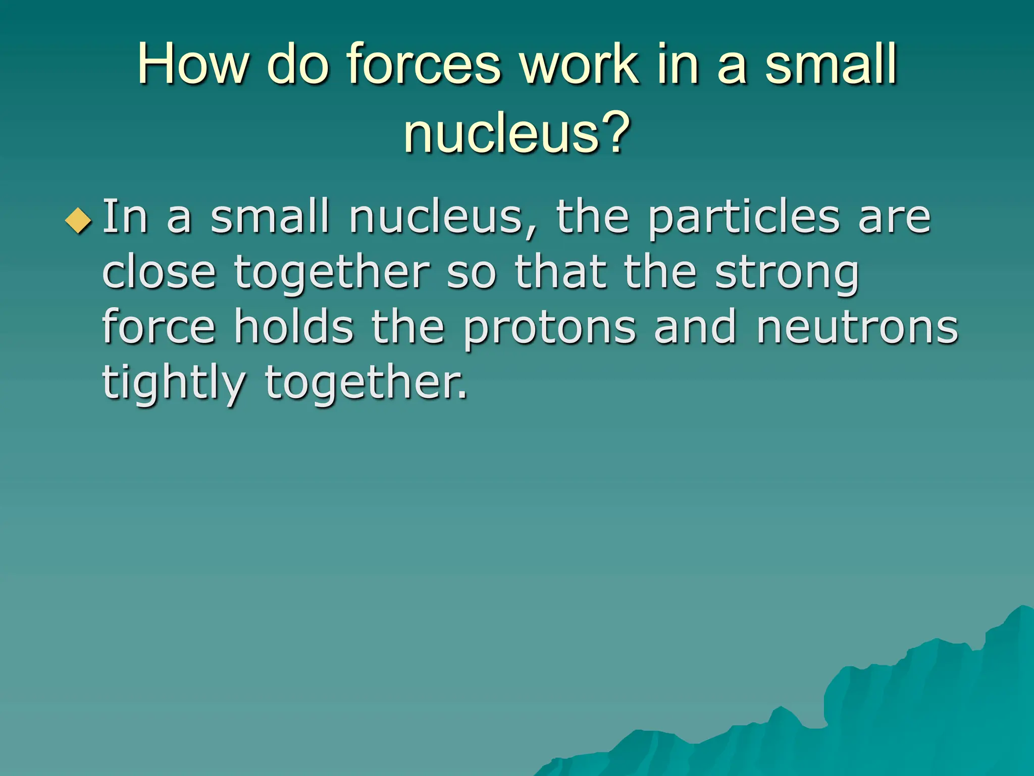 How do forces work in a small
nucleus?
 In a small nucleus, the particles are
close together so that the strong
force holds the protons and neutrons
tightly together.
 