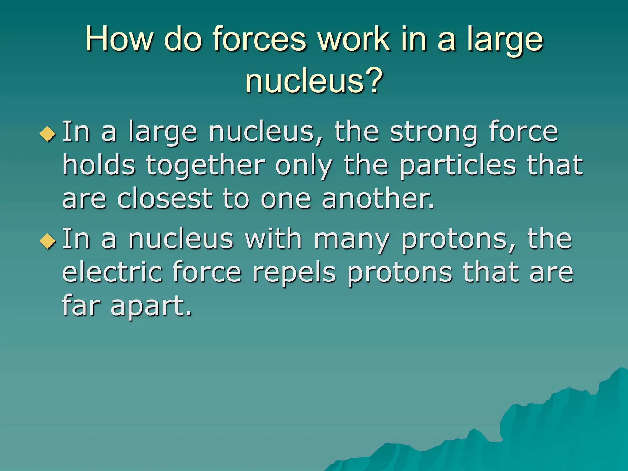 How do forces work in a large
nucleus?
 In a large nucleus, the strong force
holds together only the particles that
are closest to one another.
 In a nucleus with many protons, the
electric force repels protons that are
far apart.
 