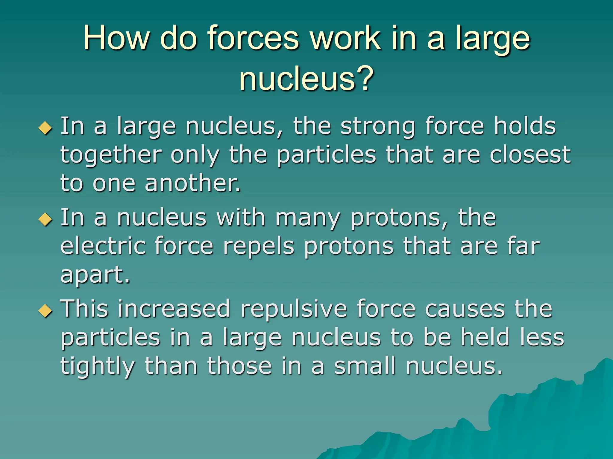 How do forces work in a large
nucleus?
 In a large nucleus, the strong force holds
together only the particles that are closest
to one another.
 In a nucleus with many protons, the
electric force repels protons that are far
apart.
 This increased repulsive force causes the
particles in a large nucleus to be held less
tightly than those in a small nucleus.
 
