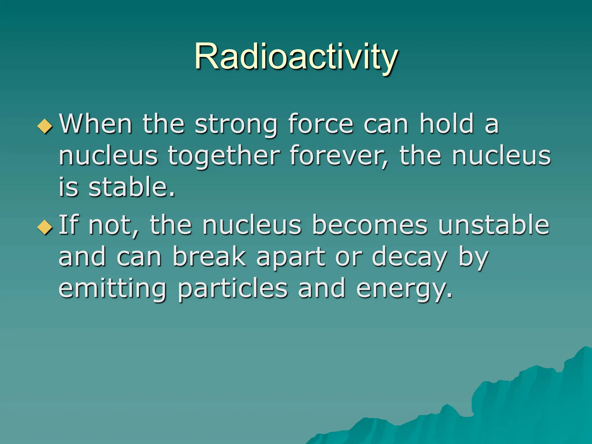 Radioactivity
 When the strong force can hold a
nucleus together forever, the nucleus
is stable.
 If not, the nucleus becomes unstable
and can break apart or decay by
emitting particles and energy.
 