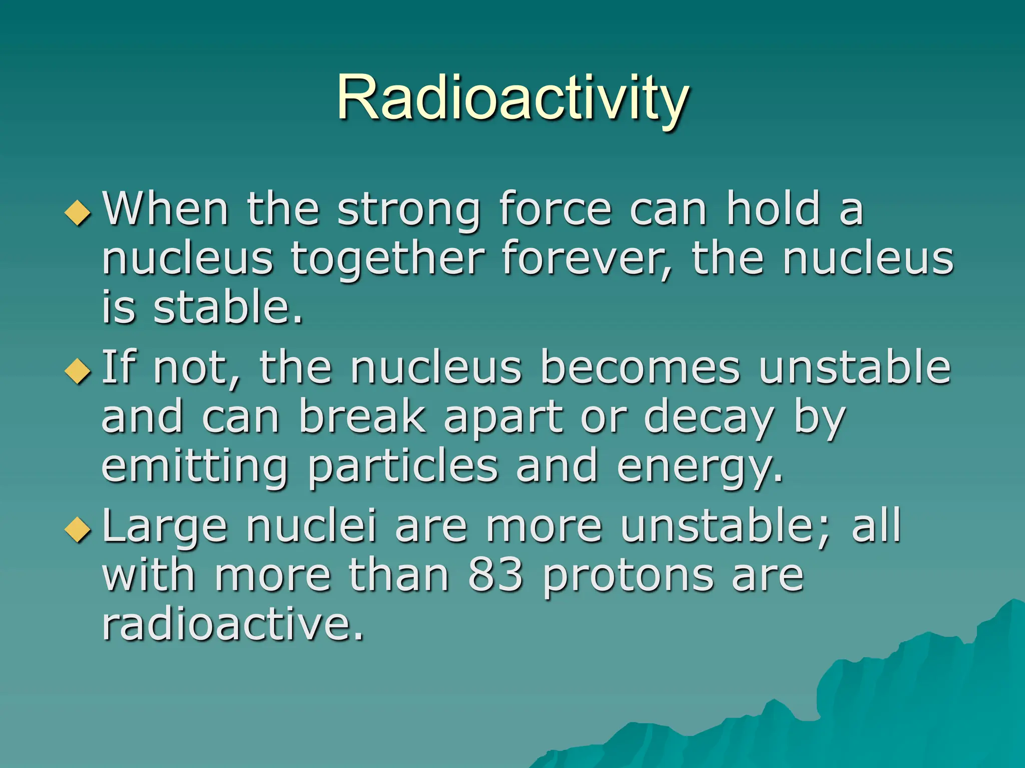 Radioactivity
 When the strong force can hold a
nucleus together forever, the nucleus
is stable.
 If not, the nucleus becomes unstable
and can break apart or decay by
emitting particles and energy.
 Large nuclei are more unstable; all
with more than 83 protons are
radioactive.
 