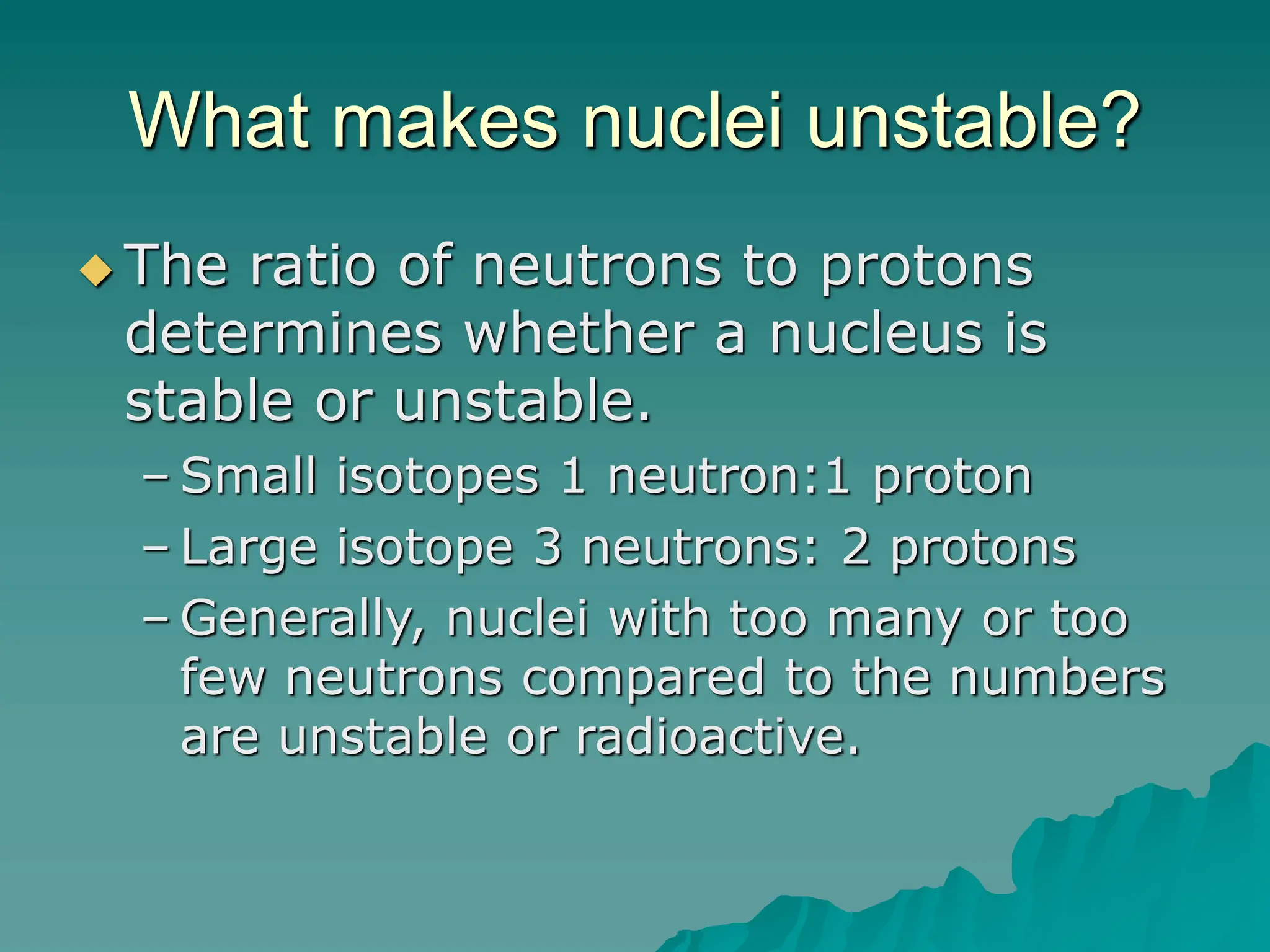 What makes nuclei unstable?
 The ratio of neutrons to protons
determines whether a nucleus is
stable or unstable.
– Small isotopes 1 neutron:1 proton
– Large isotope 3 neutrons: 2 protons
– Generally, nuclei with too many or too
few neutrons compared to the numbers
are unstable or radioactive.
 