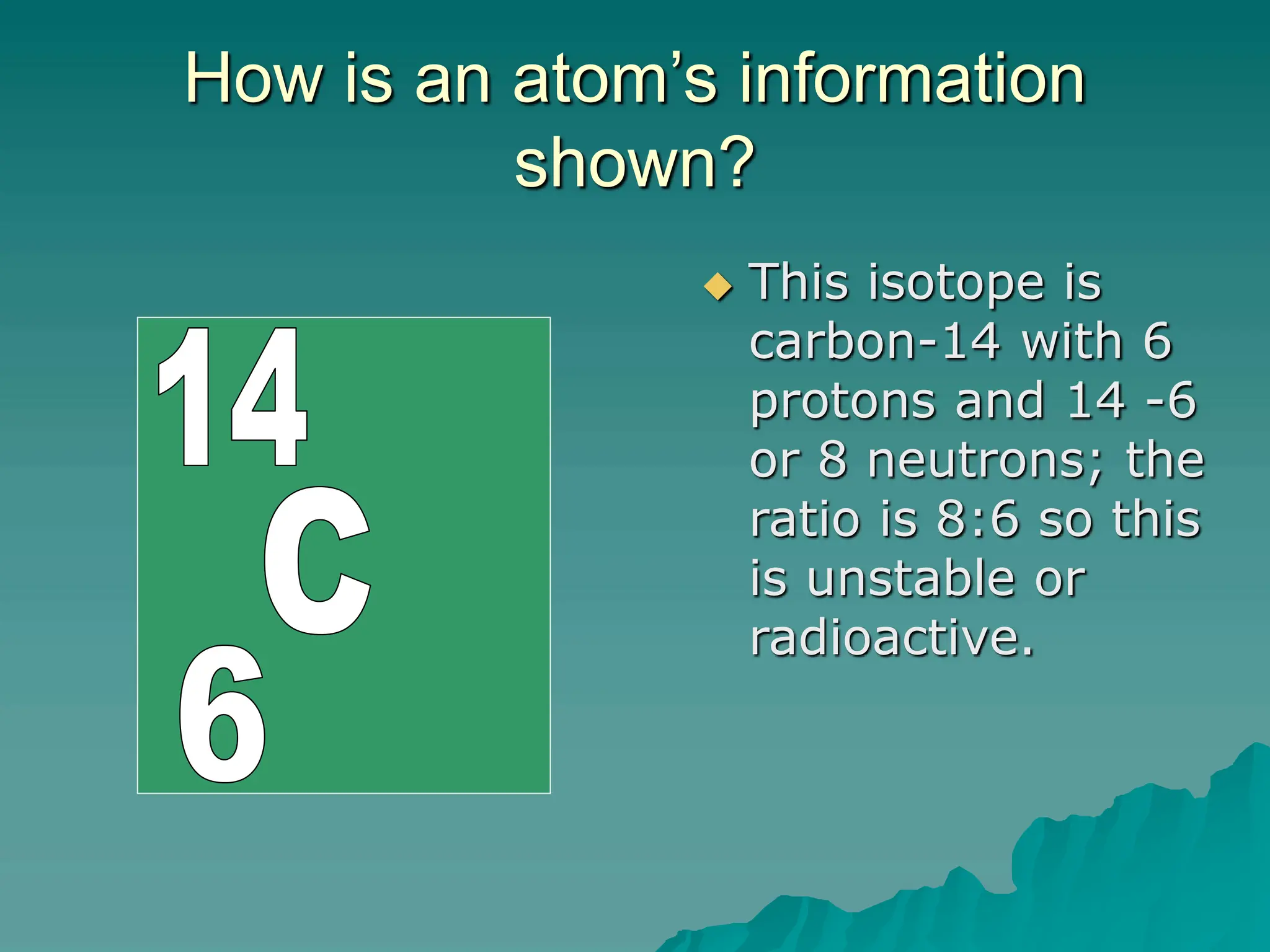How is an atom’s information
shown?
 This isotope is
carbon-14 with 6
protons and 14 -6
or 8 neutrons; the
ratio is 8:6 so this
is unstable or
radioactive.
 