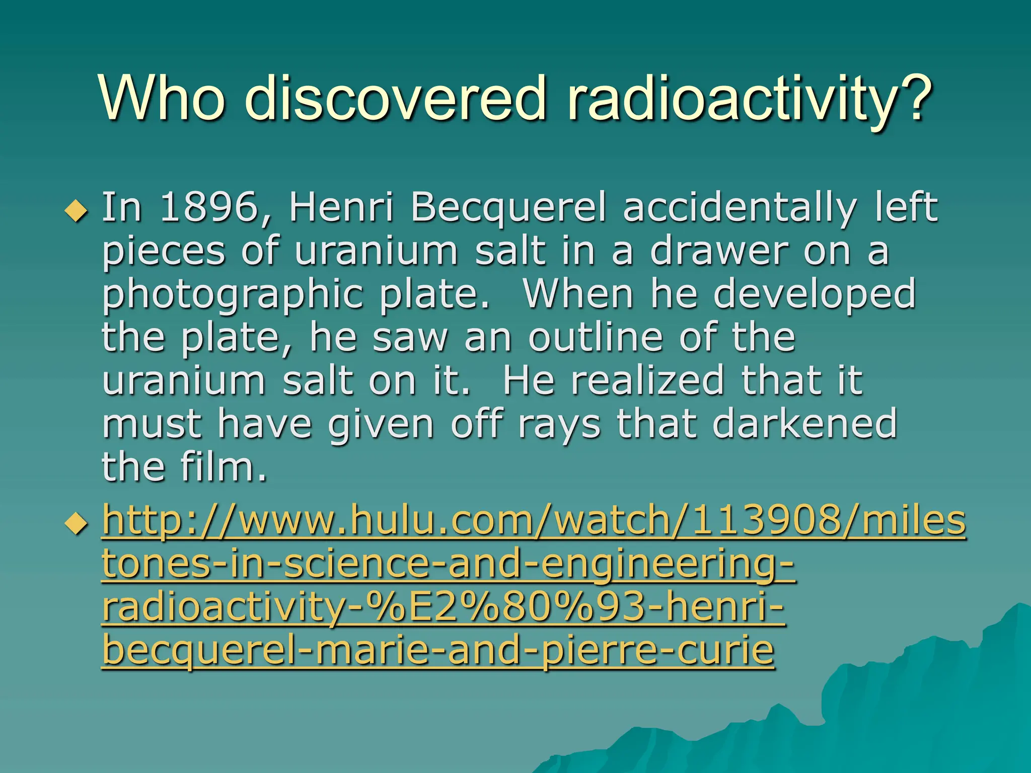 Who discovered radioactivity?
 In 1896, Henri Becquerel accidentally left
pieces of uranium salt in a drawer on a
photographic plate. When he developed
the plate, he saw an outline of the
uranium salt on it. He realized that it
must have given off rays that darkened
the film.
 http://www.hulu.com/watch/113908/miles
tones-in-science-and-engineering-
radioactivity-%E2%80%93-henri-
becquerel-marie-and-pierre-curie
 
