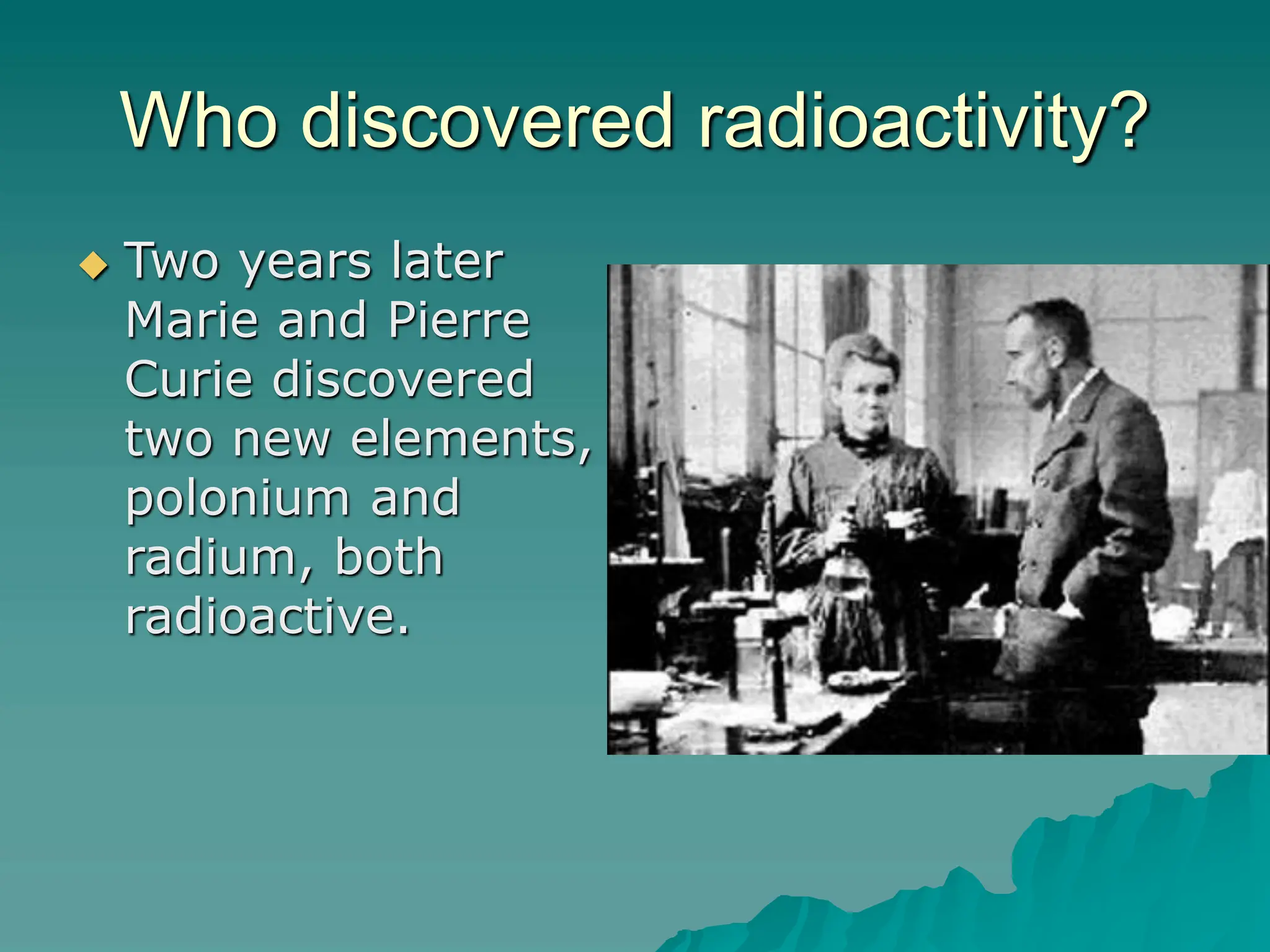 Who discovered radioactivity?
 Two years later
Marie and Pierre
Curie discovered
two new elements,
polonium and
radium, both
radioactive.
 