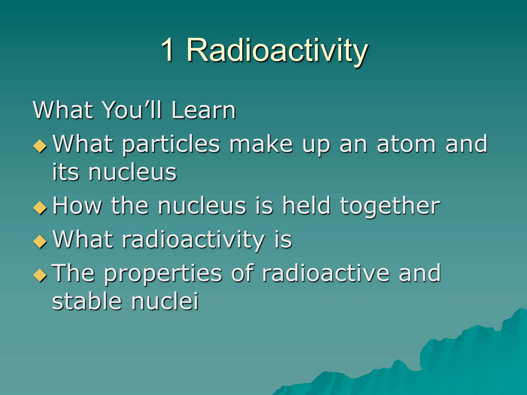 1 Radioactivity
What You’ll Learn
 What particles make up an atom and
its nucleus
 How the nucleus is held together
 What radioactivity is
 The properties of radioactive and
stable nuclei
 