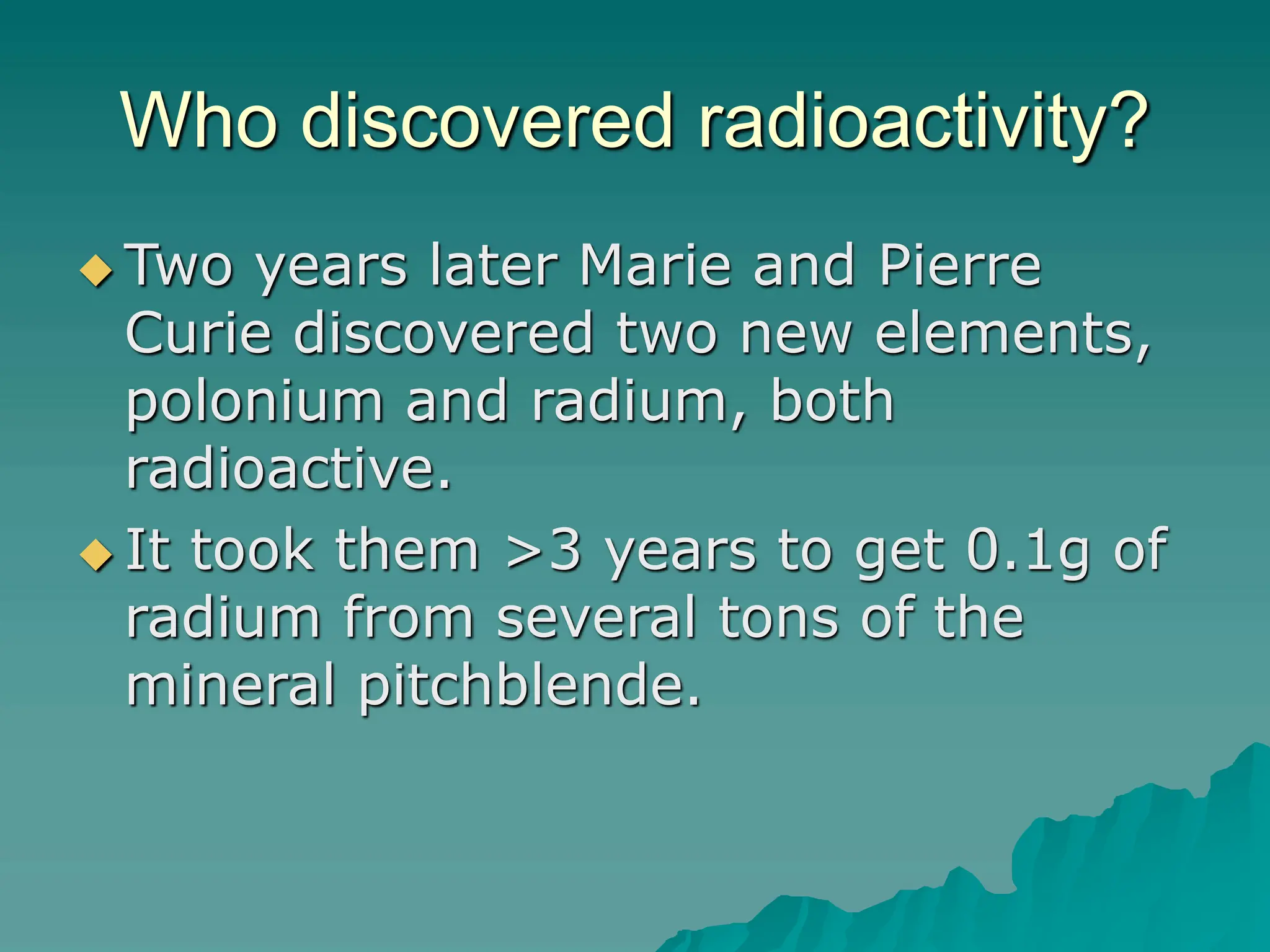 Who discovered radioactivity?
 Two years later Marie and Pierre
Curie discovered two new elements,
polonium and radium, both
radioactive.
 It took them >3 years to get 0.1g of
radium from several tons of the
mineral pitchblende.
 