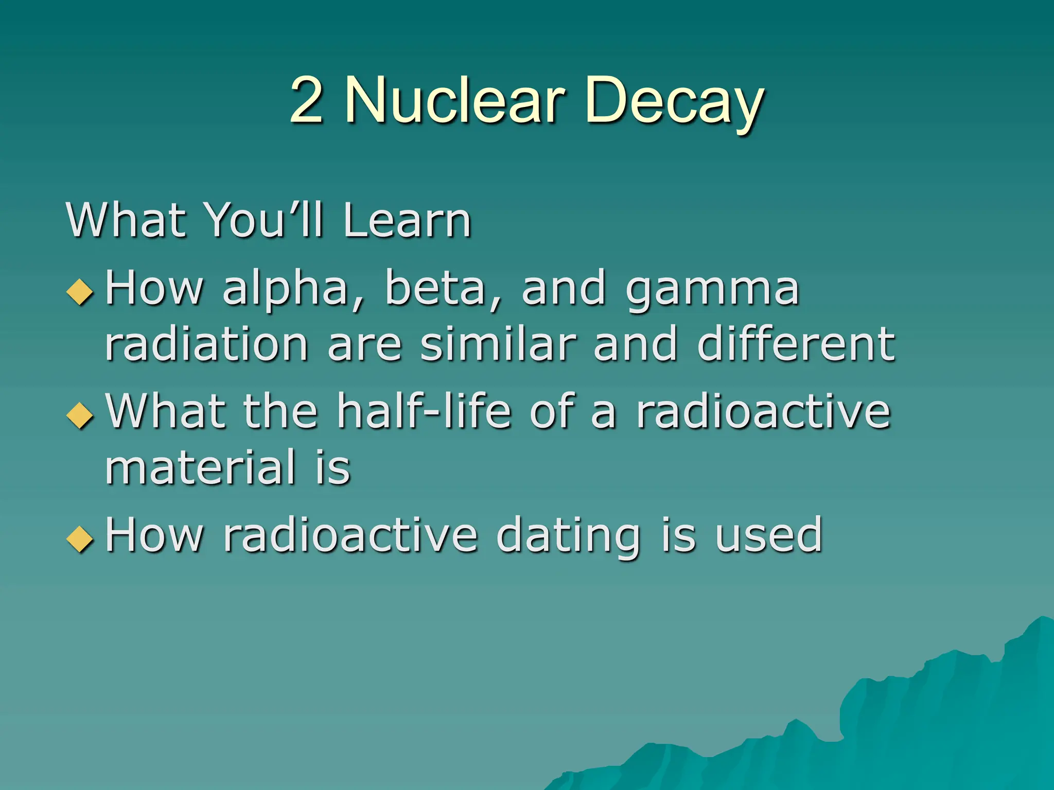 2 Nuclear Decay
What You’ll Learn
 How alpha, beta, and gamma
radiation are similar and different
 What the half-life of a radioactive
material is
 How radioactive dating is used
 